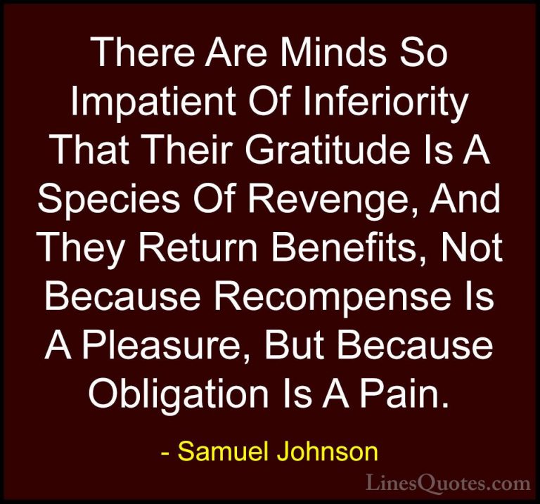 Samuel Johnson Quotes (53) - There Are Minds So Impatient Of Infe... - QuotesThere Are Minds So Impatient Of Inferiority That Their Gratitude Is A Species Of Revenge, And They Return Benefits, Not Because Recompense Is A Pleasure, But Because Obligation Is A Pain.