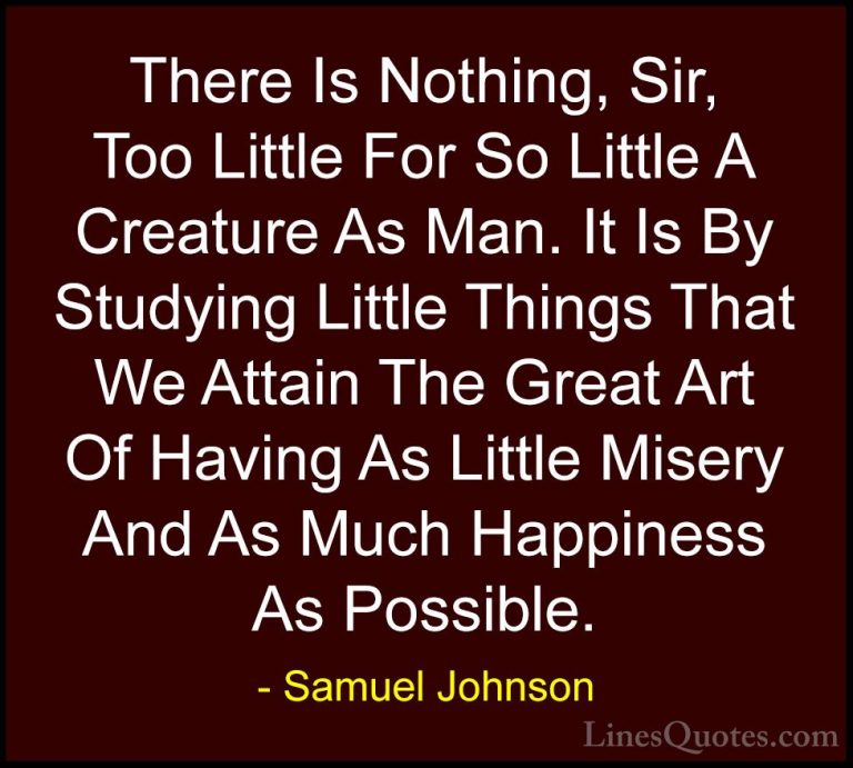 Samuel Johnson Quotes (54) - There Is Nothing, Sir, Too Little Fo... - QuotesThere Is Nothing, Sir, Too Little For So Little A Creature As Man. It Is By Studying Little Things That We Attain The Great Art Of Having As Little Misery And As Much Happiness As Possible.