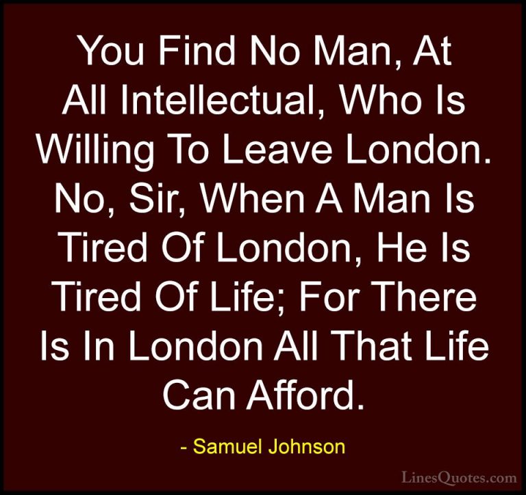 Samuel Johnson Quotes (59) - You Find No Man, At All Intellectual... - QuotesYou Find No Man, At All Intellectual, Who Is Willing To Leave London. No, Sir, When A Man Is Tired Of London, He Is Tired Of Life; For There Is In London All That Life Can Afford.