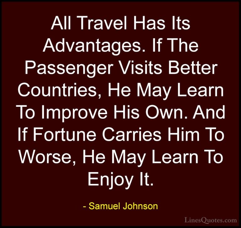 Samuel Johnson Quotes (72) - All Travel Has Its Advantages. If Th... - QuotesAll Travel Has Its Advantages. If The Passenger Visits Better Countries, He May Learn To Improve His Own. And If Fortune Carries Him To Worse, He May Learn To Enjoy It.
