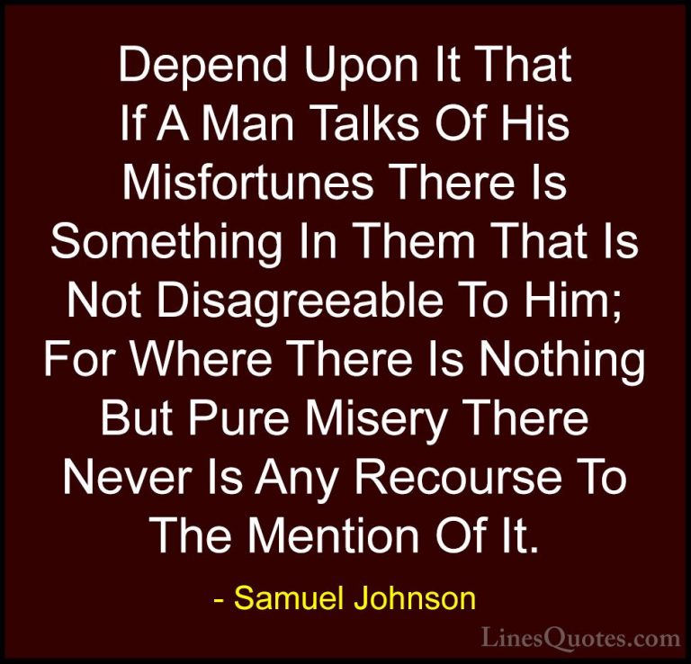 Samuel Johnson Quotes (88) - Depend Upon It That If A Man Talks O... - QuotesDepend Upon It That If A Man Talks Of His Misfortunes There Is Something In Them That Is Not Disagreeable To Him; For Where There Is Nothing But Pure Misery There Never Is Any Recourse To The Mention Of It.