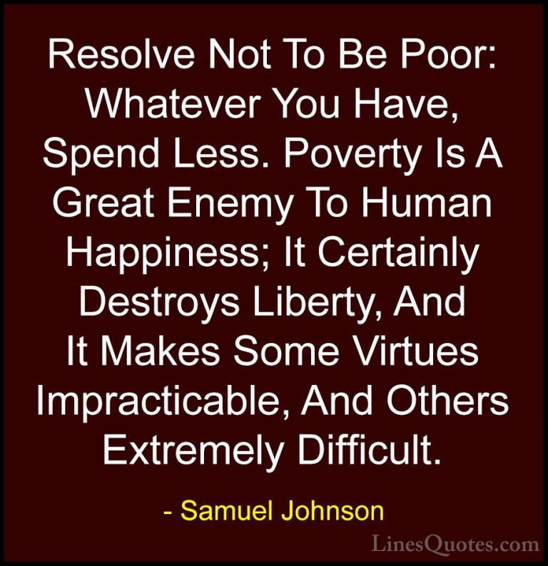 Samuel Johnson Quotes (89) - Resolve Not To Be Poor: Whatever You... - QuotesResolve Not To Be Poor: Whatever You Have, Spend Less. Poverty Is A Great Enemy To Human Happiness; It Certainly Destroys Liberty, And It Makes Some Virtues Impracticable, And Others Extremely Difficult.