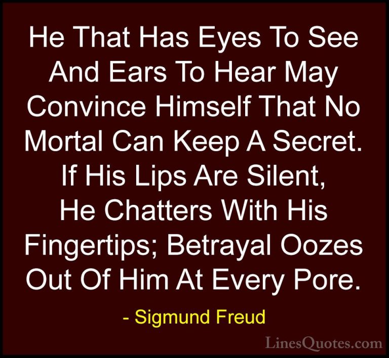Sigmund Freud Quotes (22) - He That Has Eyes To See And Ears To H... - QuotesHe That Has Eyes To See And Ears To Hear May Convince Himself That No Mortal Can Keep A Secret. If His Lips Are Silent, He Chatters With His Fingertips; Betrayal Oozes Out Of Him At Every Pore.