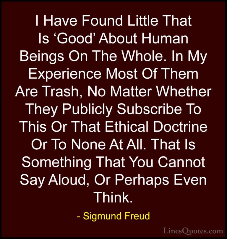 Sigmund Freud Quotes (25) - I Have Found Little That Is 'Good' Ab... - QuotesI Have Found Little That Is 'Good' About Human Beings On The Whole. In My Experience Most Of Them Are Trash, No Matter Whether They Publicly Subscribe To This Or That Ethical Doctrine Or To None At All. That Is Something That You Cannot Say Aloud, Or Perhaps Even Think.