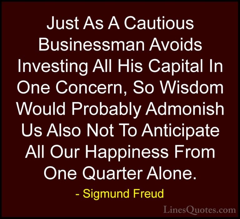 Sigmund Freud Quotes (41) - Just As A Cautious Businessman Avoids... - QuotesJust As A Cautious Businessman Avoids Investing All His Capital In One Concern, So Wisdom Would Probably Admonish Us Also Not To Anticipate All Our Happiness From One Quarter Alone.