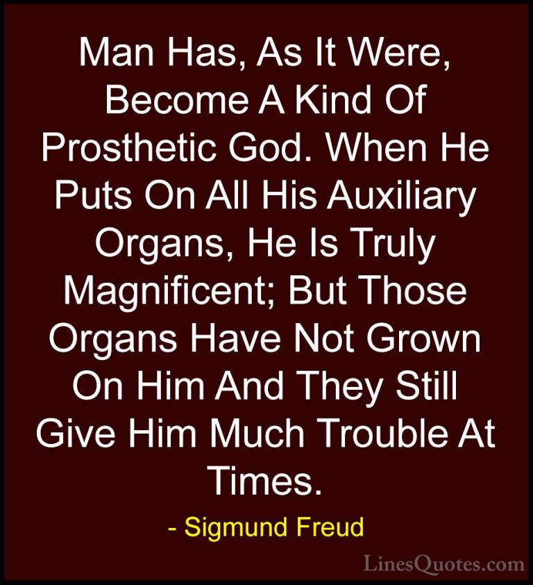 Sigmund Freud Quotes (45) - Man Has, As It Were, Become A Kind Of... - QuotesMan Has, As It Were, Become A Kind Of Prosthetic God. When He Puts On All His Auxiliary Organs, He Is Truly Magnificent; But Those Organs Have Not Grown On Him And They Still Give Him Much Trouble At Times.