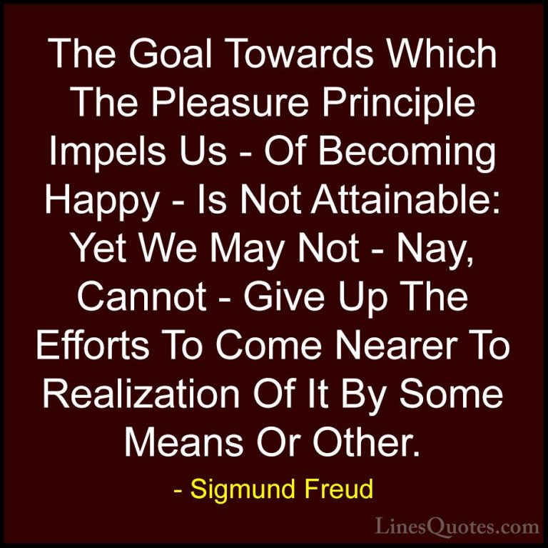 Sigmund Freud Quotes (49) - The Goal Towards Which The Pleasure P... - QuotesThe Goal Towards Which The Pleasure Principle Impels Us - Of Becoming Happy - Is Not Attainable: Yet We May Not - Nay, Cannot - Give Up The Efforts To Come Nearer To Realization Of It By Some Means Or Other.
