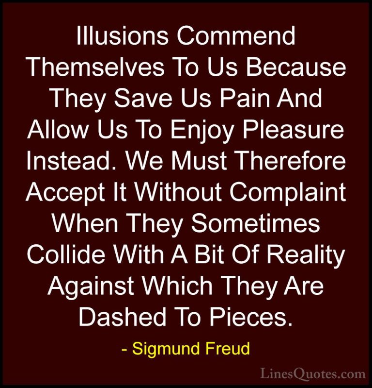 Sigmund Freud Quotes (9) - Illusions Commend Themselves To Us Bec... - QuotesIllusions Commend Themselves To Us Because They Save Us Pain And Allow Us To Enjoy Pleasure Instead. We Must Therefore Accept It Without Complaint When They Sometimes Collide With A Bit Of Reality Against Which They Are Dashed To Pieces.