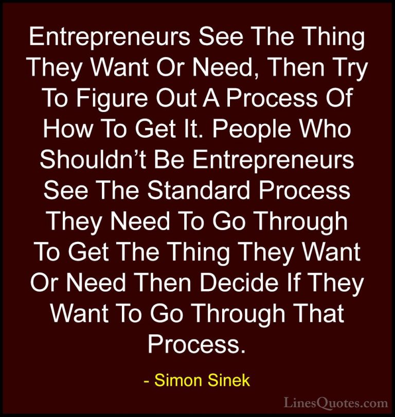Simon Sinek Quotes (100) - Entrepreneurs See The Thing They Want ... - QuotesEntrepreneurs See The Thing They Want Or Need, Then Try To Figure Out A Process Of How To Get It. People Who Shouldn't Be Entrepreneurs See The Standard Process They Need To Go Through To Get The Thing They Want Or Need Then Decide If They Want To Go Through That Process.