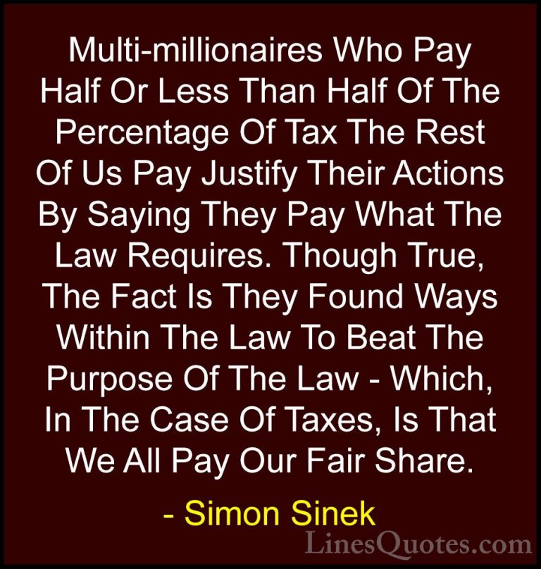Simon Sinek Quotes (101) - Multi-millionaires Who Pay Half Or Les... - QuotesMulti-millionaires Who Pay Half Or Less Than Half Of The Percentage Of Tax The Rest Of Us Pay Justify Their Actions By Saying They Pay What The Law Requires. Though True, The Fact Is They Found Ways Within The Law To Beat The Purpose Of The Law - Which, In The Case Of Taxes, Is That We All Pay Our Fair Share.