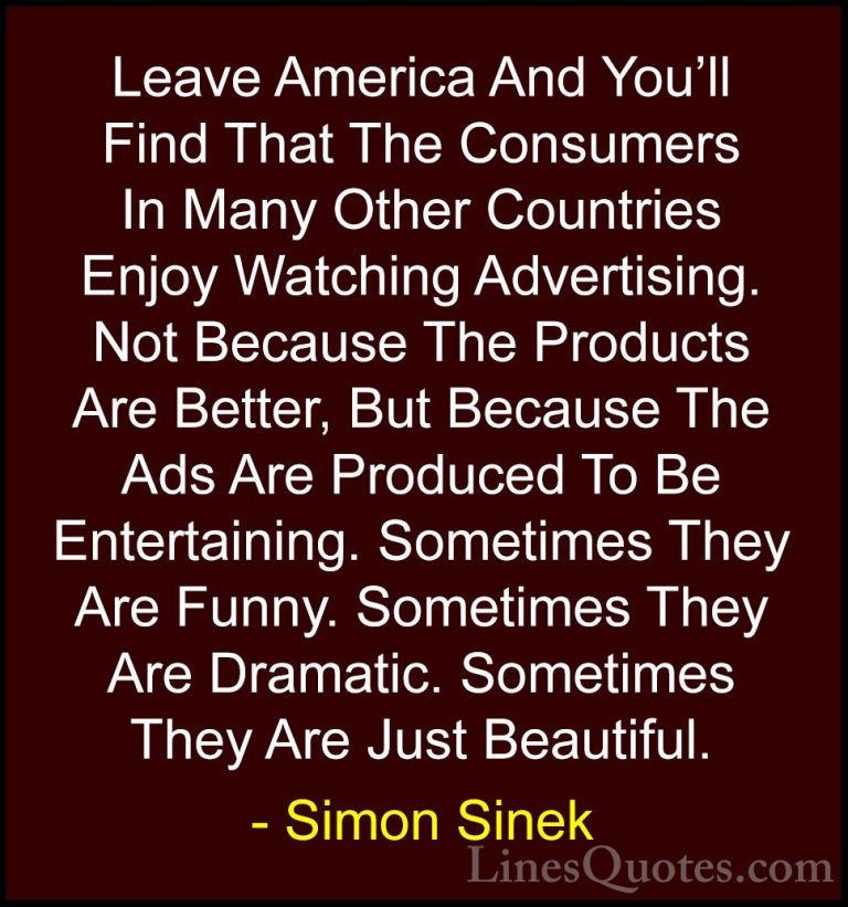 Simon Sinek Quotes (102) - Leave America And You'll Find That The... - QuotesLeave America And You'll Find That The Consumers In Many Other Countries Enjoy Watching Advertising. Not Because The Products Are Better, But Because The Ads Are Produced To Be Entertaining. Sometimes They Are Funny. Sometimes They Are Dramatic. Sometimes They Are Just Beautiful.