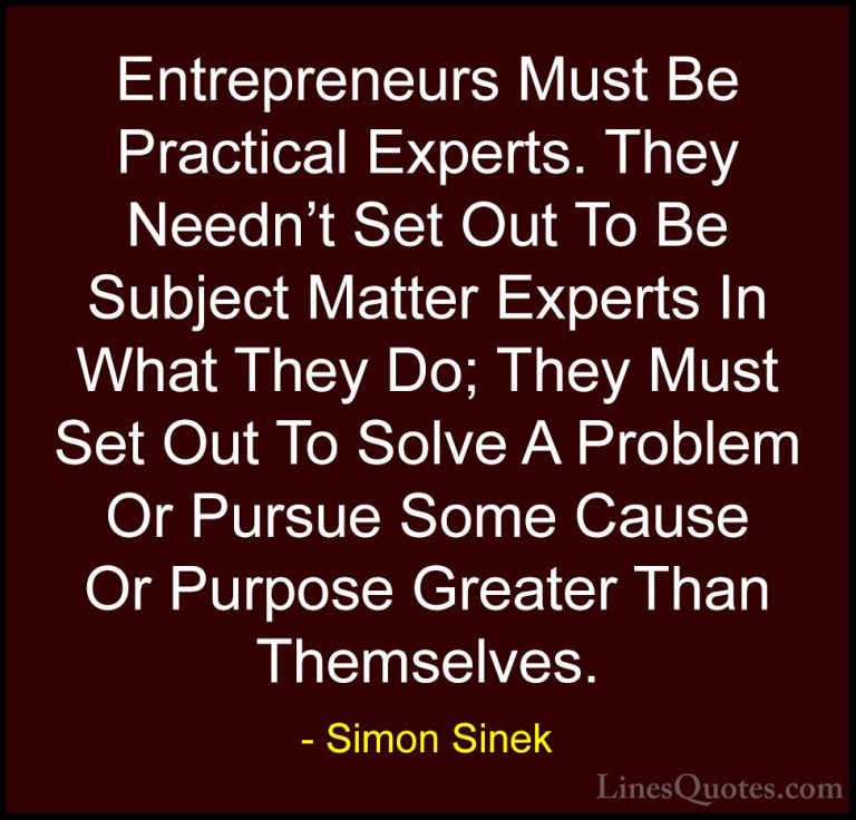 Simon Sinek Quotes (104) - Entrepreneurs Must Be Practical Expert... - QuotesEntrepreneurs Must Be Practical Experts. They Needn't Set Out To Be Subject Matter Experts In What They Do; They Must Set Out To Solve A Problem Or Pursue Some Cause Or Purpose Greater Than Themselves.