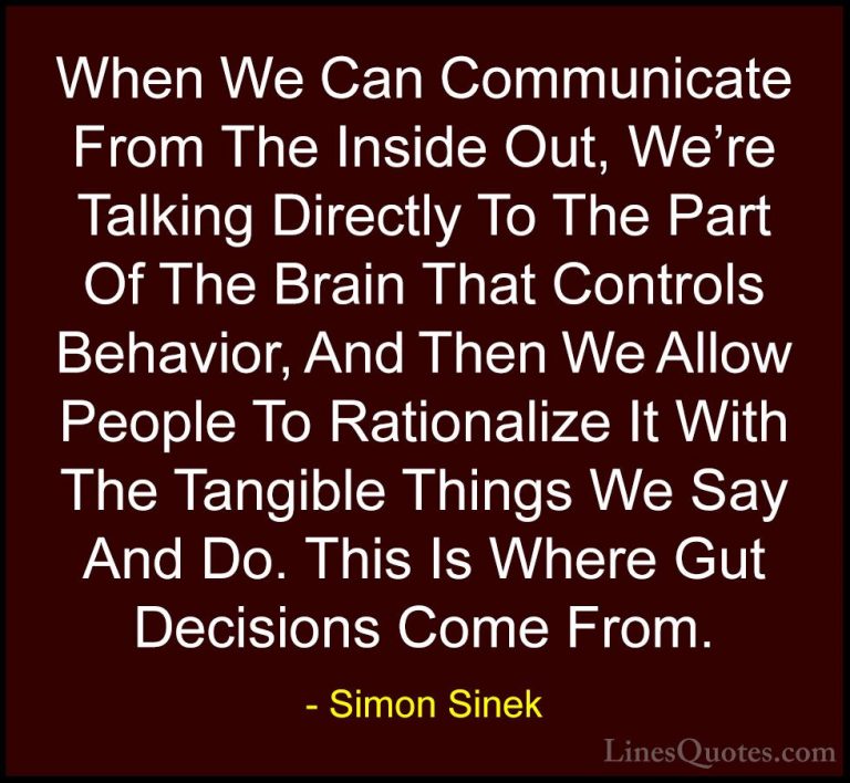 Simon Sinek Quotes (107) - When We Can Communicate From The Insid... - QuotesWhen We Can Communicate From The Inside Out, We're Talking Directly To The Part Of The Brain That Controls Behavior, And Then We Allow People To Rationalize It With The Tangible Things We Say And Do. This Is Where Gut Decisions Come From.