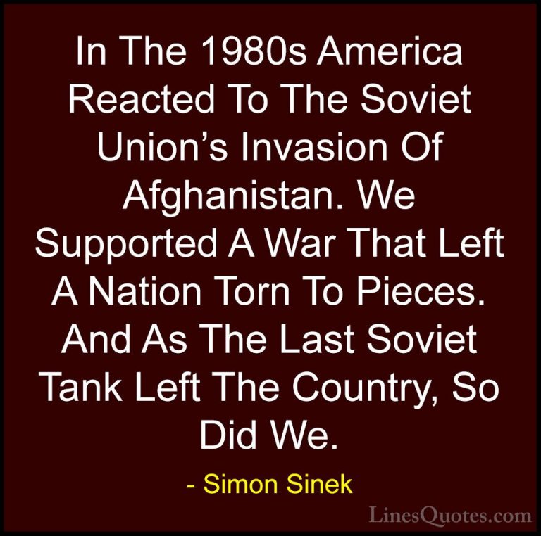 Simon Sinek Quotes (111) - In The 1980s America Reacted To The So... - QuotesIn The 1980s America Reacted To The Soviet Union's Invasion Of Afghanistan. We Supported A War That Left A Nation Torn To Pieces. And As The Last Soviet Tank Left The Country, So Did We.