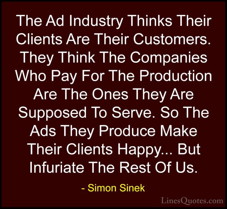 Simon Sinek Quotes (119) - The Ad Industry Thinks Their Clients A... - QuotesThe Ad Industry Thinks Their Clients Are Their Customers. They Think The Companies Who Pay For The Production Are The Ones They Are Supposed To Serve. So The Ads They Produce Make Their Clients Happy... But Infuriate The Rest Of Us.