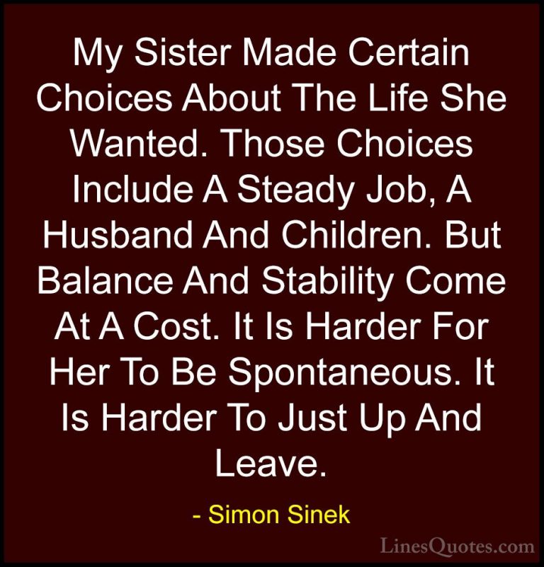 Simon Sinek Quotes (123) - My Sister Made Certain Choices About T... - QuotesMy Sister Made Certain Choices About The Life She Wanted. Those Choices Include A Steady Job, A Husband And Children. But Balance And Stability Come At A Cost. It Is Harder For Her To Be Spontaneous. It Is Harder To Just Up And Leave.