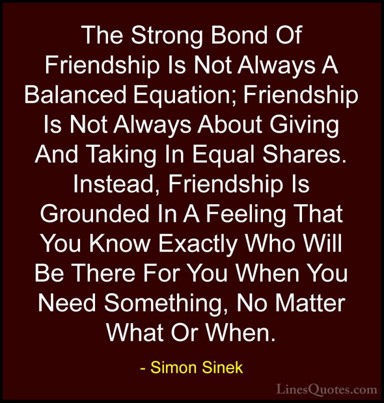 Simon Sinek Quotes (14) - The Strong Bond Of Friendship Is Not Al... - QuotesThe Strong Bond Of Friendship Is Not Always A Balanced Equation; Friendship Is Not Always About Giving And Taking In Equal Shares. Instead, Friendship Is Grounded In A Feeling That You Know Exactly Who Will Be There For You When You Need Something, No Matter What Or When.