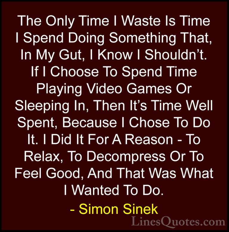 Simon Sinek Quotes (16) - The Only Time I Waste Is Time I Spend D... - QuotesThe Only Time I Waste Is Time I Spend Doing Something That, In My Gut, I Know I Shouldn't. If I Choose To Spend Time Playing Video Games Or Sleeping In, Then It's Time Well Spent, Because I Chose To Do It. I Did It For A Reason - To Relax, To Decompress Or To Feel Good, And That Was What I Wanted To Do.