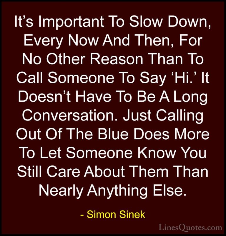 Simon Sinek Quotes (23) - It's Important To Slow Down, Every Now ... - QuotesIt's Important To Slow Down, Every Now And Then, For No Other Reason Than To Call Someone To Say 'Hi.' It Doesn't Have To Be A Long Conversation. Just Calling Out Of The Blue Does More To Let Someone Know You Still Care About Them Than Nearly Anything Else.
