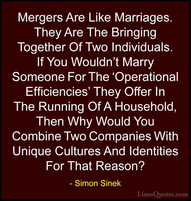 Simon Sinek Quotes (26) - Mergers Are Like Marriages. They Are Th... - QuotesMergers Are Like Marriages. They Are The Bringing Together Of Two Individuals. If You Wouldn't Marry Someone For The 'Operational Efficiencies' They Offer In The Running Of A Household, Then Why Would You Combine Two Companies With Unique Cultures And Identities For That Reason?