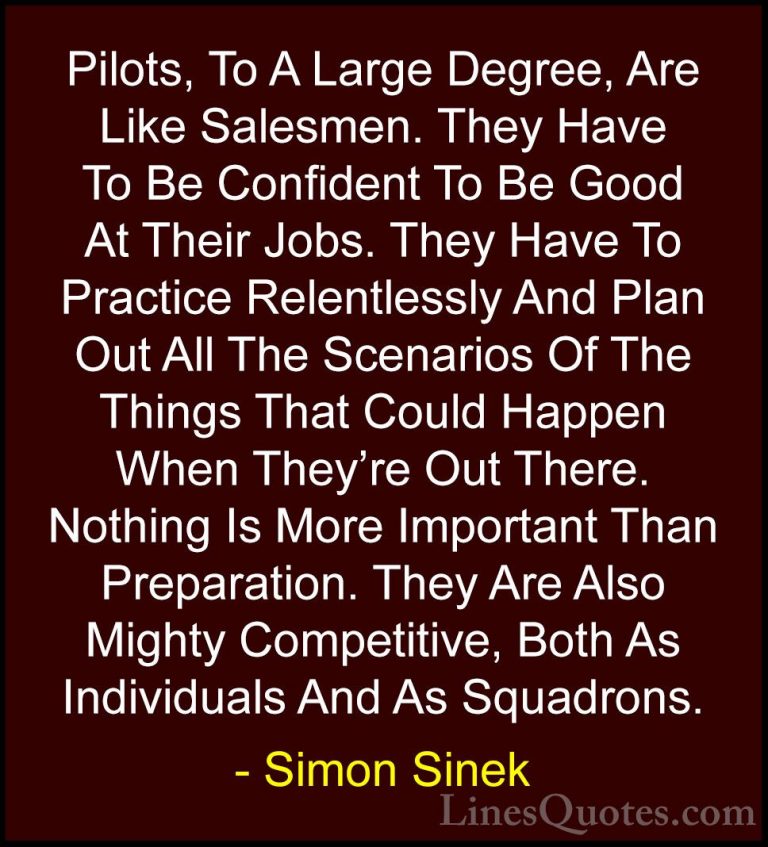 Simon Sinek Quotes (30) - Pilots, To A Large Degree, Are Like Sal... - QuotesPilots, To A Large Degree, Are Like Salesmen. They Have To Be Confident To Be Good At Their Jobs. They Have To Practice Relentlessly And Plan Out All The Scenarios Of The Things That Could Happen When They're Out There. Nothing Is More Important Than Preparation. They Are Also Mighty Competitive, Both As Individuals And As Squadrons.
