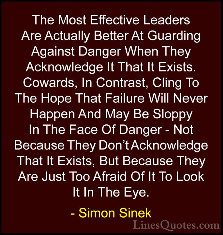 Simon Sinek Quotes (34) - The Most Effective Leaders Are Actually... - QuotesThe Most Effective Leaders Are Actually Better At Guarding Against Danger When They Acknowledge It That It Exists. Cowards, In Contrast, Cling To The Hope That Failure Will Never Happen And May Be Sloppy In The Face Of Danger - Not Because They Don't Acknowledge That It Exists, But Because They Are Just Too Afraid Of It To Look It In The Eye.