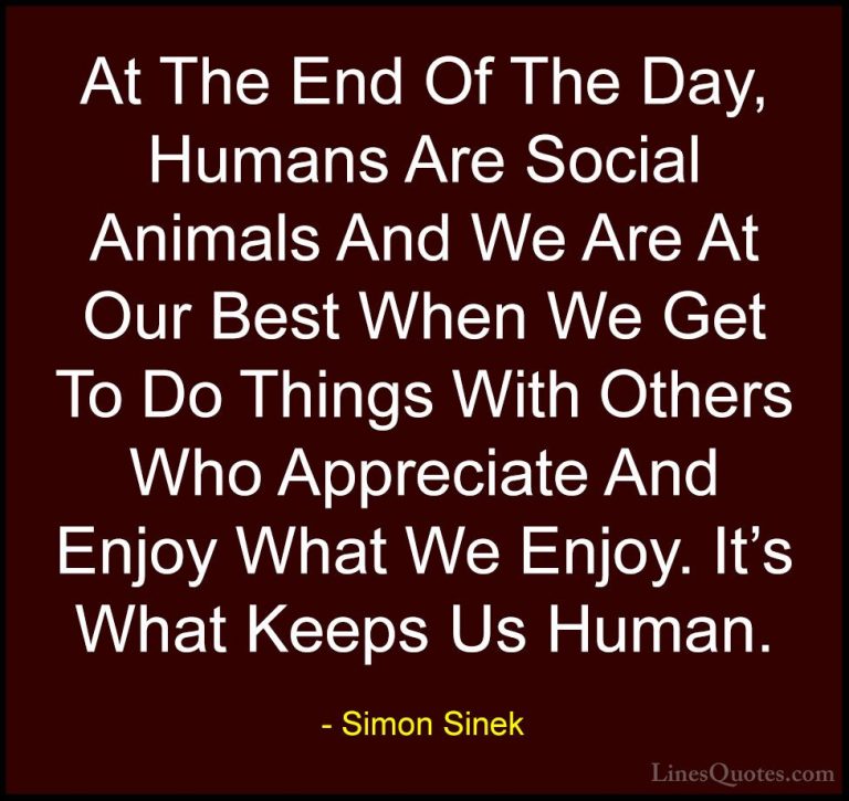 Simon Sinek Quotes (35) - At The End Of The Day, Humans Are Socia... - QuotesAt The End Of The Day, Humans Are Social Animals And We Are At Our Best When We Get To Do Things With Others Who Appreciate And Enjoy What We Enjoy. It's What Keeps Us Human.