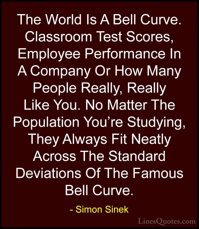 Simon Sinek Quotes (41) - The World Is A Bell Curve. Classroom Te... - QuotesThe World Is A Bell Curve. Classroom Test Scores, Employee Performance In A Company Or How Many People Really, Really Like You. No Matter The Population You're Studying, They Always Fit Neatly Across The Standard Deviations Of The Famous Bell Curve.