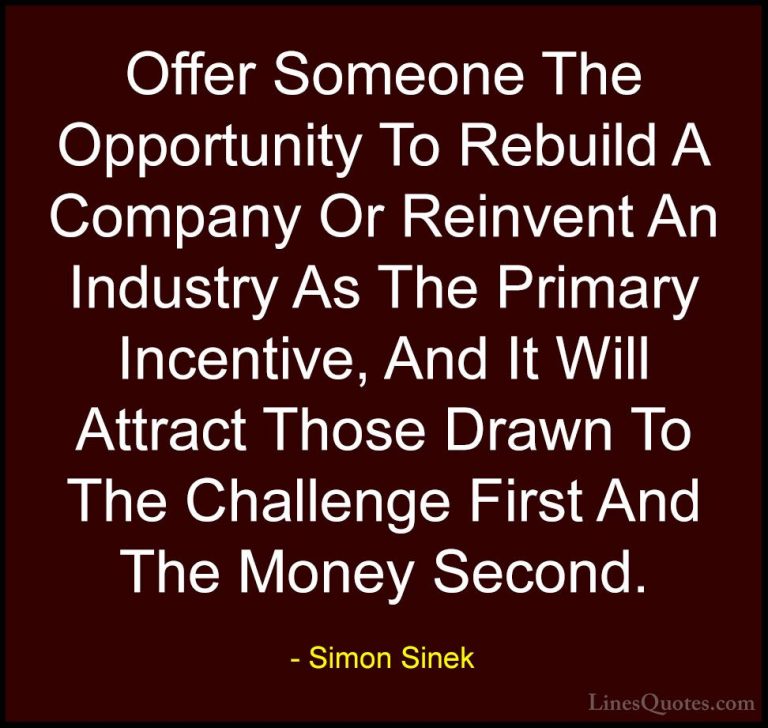 Simon Sinek Quotes (42) - Offer Someone The Opportunity To Rebuil... - QuotesOffer Someone The Opportunity To Rebuild A Company Or Reinvent An Industry As The Primary Incentive, And It Will Attract Those Drawn To The Challenge First And The Money Second.
