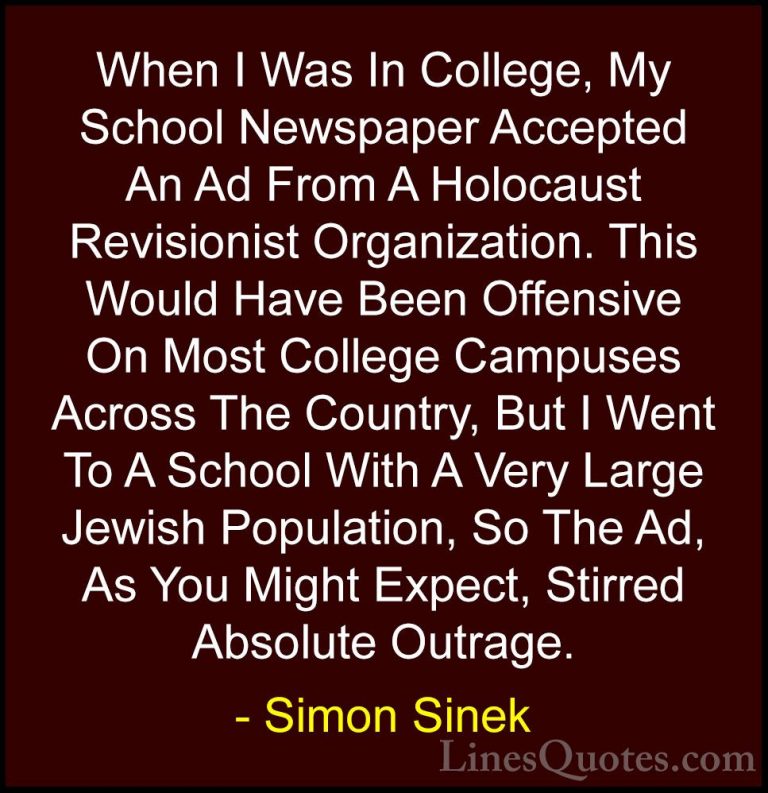 Simon Sinek Quotes (46) - When I Was In College, My School Newspa... - QuotesWhen I Was In College, My School Newspaper Accepted An Ad From A Holocaust Revisionist Organization. This Would Have Been Offensive On Most College Campuses Across The Country, But I Went To A School With A Very Large Jewish Population, So The Ad, As You Might Expect, Stirred Absolute Outrage.