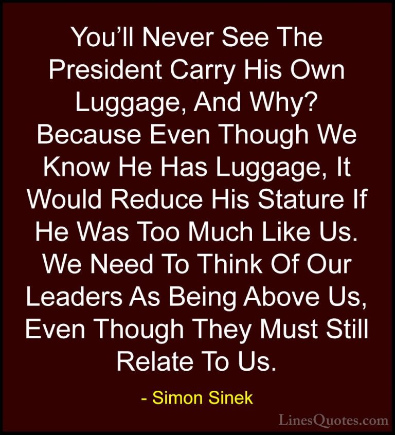 Simon Sinek Quotes (47) - You'll Never See The President Carry Hi... - QuotesYou'll Never See The President Carry His Own Luggage, And Why? Because Even Though We Know He Has Luggage, It Would Reduce His Stature If He Was Too Much Like Us. We Need To Think Of Our Leaders As Being Above Us, Even Though They Must Still Relate To Us.