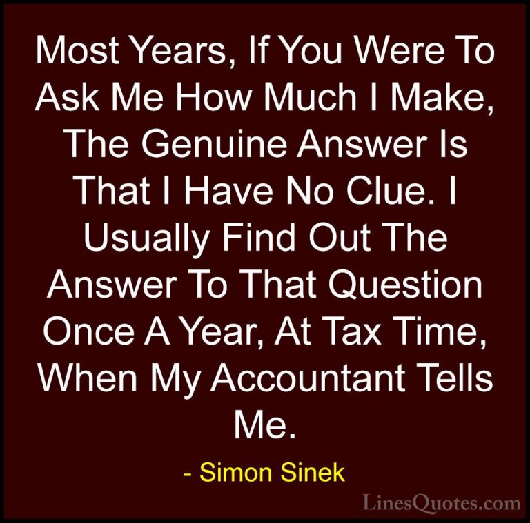 Simon Sinek Quotes (48) - Most Years, If You Were To Ask Me How M... - QuotesMost Years, If You Were To Ask Me How Much I Make, The Genuine Answer Is That I Have No Clue. I Usually Find Out The Answer To That Question Once A Year, At Tax Time, When My Accountant Tells Me.