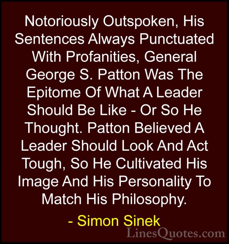 Simon Sinek Quotes (54) - Notoriously Outspoken, His Sentences Al... - QuotesNotoriously Outspoken, His Sentences Always Punctuated With Profanities, General George S. Patton Was The Epitome Of What A Leader Should Be Like - Or So He Thought. Patton Believed A Leader Should Look And Act Tough, So He Cultivated His Image And His Personality To Match His Philosophy.