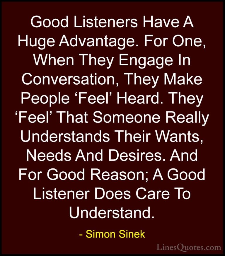 Simon Sinek Quotes (55) - Good Listeners Have A Huge Advantage. F... - QuotesGood Listeners Have A Huge Advantage. For One, When They Engage In Conversation, They Make People 'Feel' Heard. They 'Feel' That Someone Really Understands Their Wants, Needs And Desires. And For Good Reason; A Good Listener Does Care To Understand.