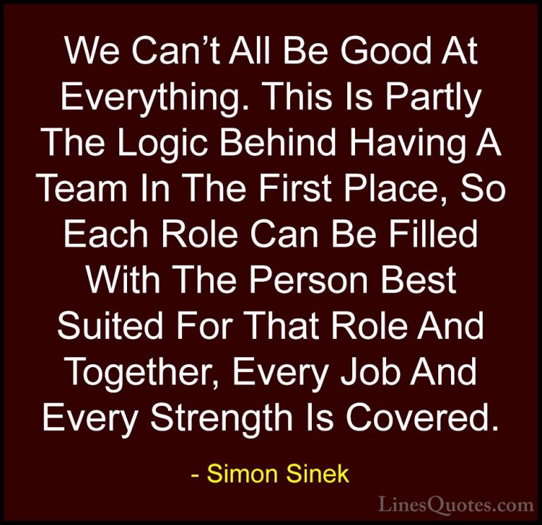 Simon Sinek Quotes (58) - We Can't All Be Good At Everything. Thi... - QuotesWe Can't All Be Good At Everything. This Is Partly The Logic Behind Having A Team In The First Place, So Each Role Can Be Filled With The Person Best Suited For That Role And Together, Every Job And Every Strength Is Covered.