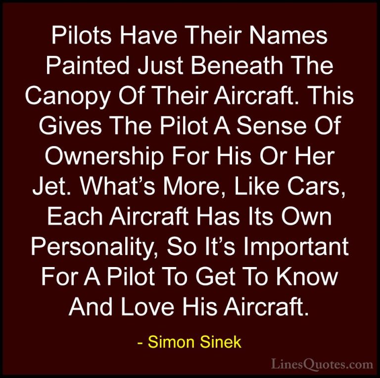 Simon Sinek Quotes (6) - Pilots Have Their Names Painted Just Ben... - QuotesPilots Have Their Names Painted Just Beneath The Canopy Of Their Aircraft. This Gives The Pilot A Sense Of Ownership For His Or Her Jet. What's More, Like Cars, Each Aircraft Has Its Own Personality, So It's Important For A Pilot To Get To Know And Love His Aircraft.