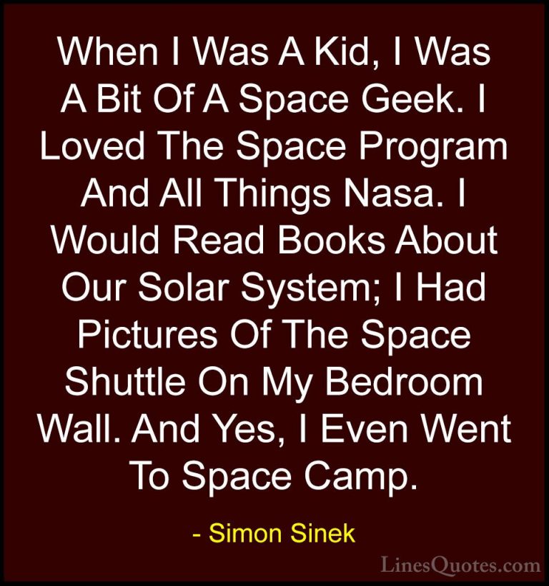 Simon Sinek Quotes (60) - When I Was A Kid, I Was A Bit Of A Spac... - QuotesWhen I Was A Kid, I Was A Bit Of A Space Geek. I Loved The Space Program And All Things Nasa. I Would Read Books About Our Solar System; I Had Pictures Of The Space Shuttle On My Bedroom Wall. And Yes, I Even Went To Space Camp.