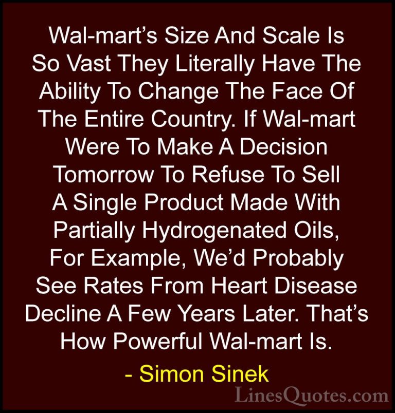 Simon Sinek Quotes (68) - Wal-mart's Size And Scale Is So Vast Th... - QuotesWal-mart's Size And Scale Is So Vast They Literally Have The Ability To Change The Face Of The Entire Country. If Wal-mart Were To Make A Decision Tomorrow To Refuse To Sell A Single Product Made With Partially Hydrogenated Oils, For Example, We'd Probably See Rates From Heart Disease Decline A Few Years Later. That's How Powerful Wal-mart Is.