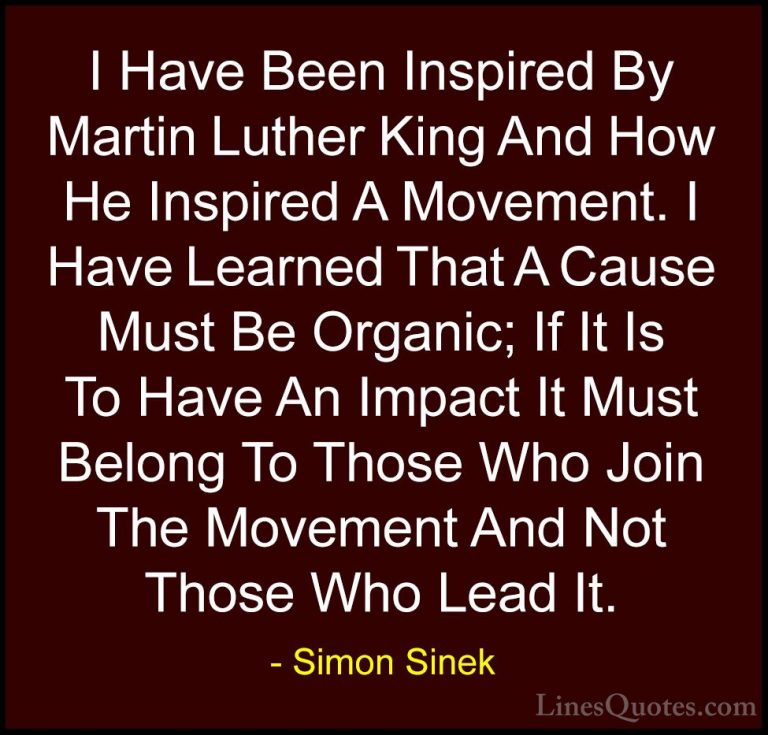 Simon Sinek Quotes (69) - I Have Been Inspired By Martin Luther K... - QuotesI Have Been Inspired By Martin Luther King And How He Inspired A Movement. I Have Learned That A Cause Must Be Organic; If It Is To Have An Impact It Must Belong To Those Who Join The Movement And Not Those Who Lead It.