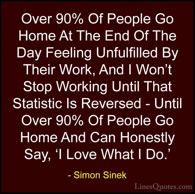 Simon Sinek Quotes (75) - Over 90% Of People Go Home At The End O... - QuotesOver 90% Of People Go Home At The End Of The Day Feeling Unfulfilled By Their Work, And I Won't Stop Working Until That Statistic Is Reversed - Until Over 90% Of People Go Home And Can Honestly Say, 'I Love What I Do.'