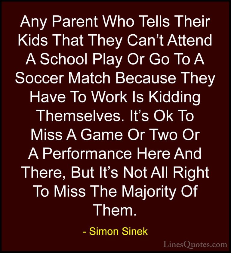 Simon Sinek Quotes (77) - Any Parent Who Tells Their Kids That Th... - QuotesAny Parent Who Tells Their Kids That They Can't Attend A School Play Or Go To A Soccer Match Because They Have To Work Is Kidding Themselves. It's Ok To Miss A Game Or Two Or A Performance Here And There, But It's Not All Right To Miss The Majority Of Them.