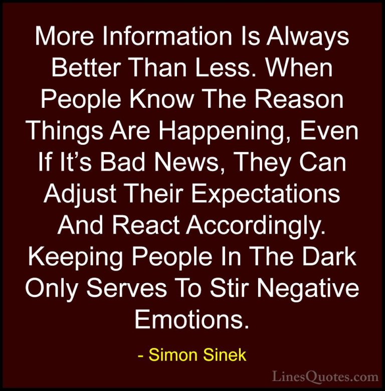 Simon Sinek Quotes (8) - More Information Is Always Better Than L... - QuotesMore Information Is Always Better Than Less. When People Know The Reason Things Are Happening, Even If It's Bad News, They Can Adjust Their Expectations And React Accordingly. Keeping People In The Dark Only Serves To Stir Negative Emotions.