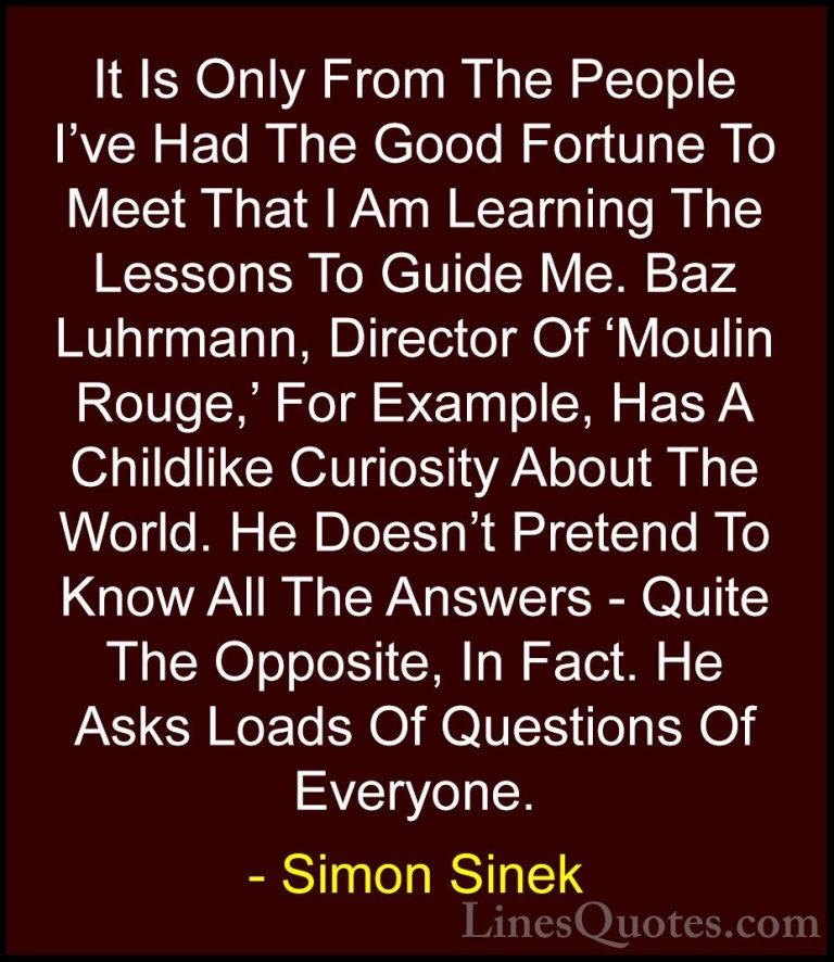 Simon Sinek Quotes (80) - It Is Only From The People I've Had The... - QuotesIt Is Only From The People I've Had The Good Fortune To Meet That I Am Learning The Lessons To Guide Me. Baz Luhrmann, Director Of 'Moulin Rouge,' For Example, Has A Childlike Curiosity About The World. He Doesn't Pretend To Know All The Answers - Quite The Opposite, In Fact. He Asks Loads Of Questions Of Everyone.