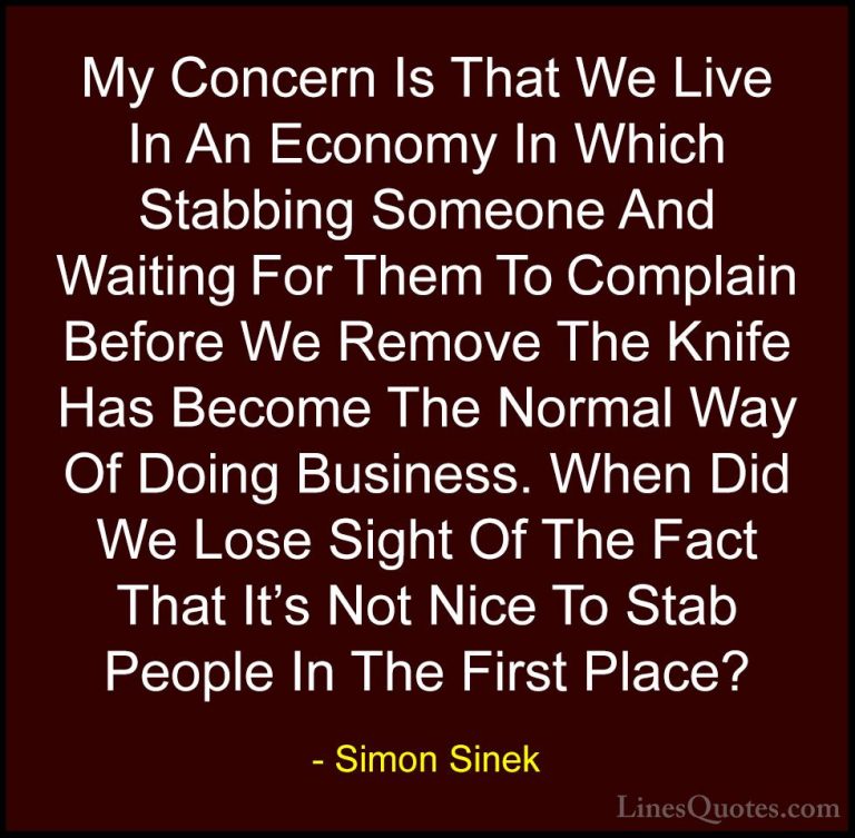 Simon Sinek Quotes (89) - My Concern Is That We Live In An Econom... - QuotesMy Concern Is That We Live In An Economy In Which Stabbing Someone And Waiting For Them To Complain Before We Remove The Knife Has Become The Normal Way Of Doing Business. When Did We Lose Sight Of The Fact That It's Not Nice To Stab People In The First Place?