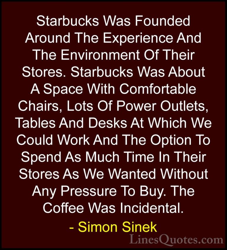 Simon Sinek Quotes (9) - Starbucks Was Founded Around The Experie... - QuotesStarbucks Was Founded Around The Experience And The Environment Of Their Stores. Starbucks Was About A Space With Comfortable Chairs, Lots Of Power Outlets, Tables And Desks At Which We Could Work And The Option To Spend As Much Time In Their Stores As We Wanted Without Any Pressure To Buy. The Coffee Was Incidental.