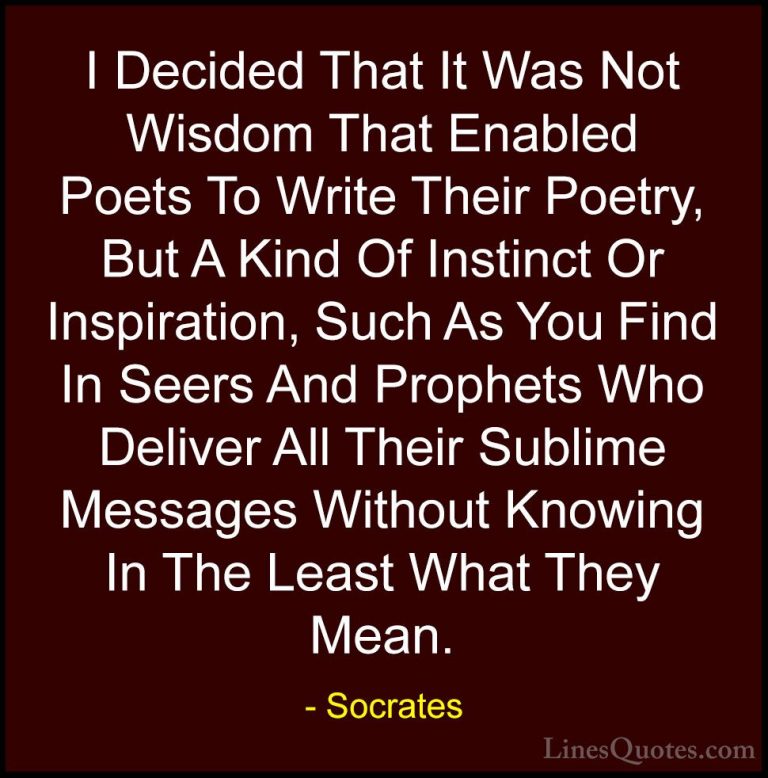 Socrates Quotes (38) - I Decided That It Was Not Wisdom That Enab... - QuotesI Decided That It Was Not Wisdom That Enabled Poets To Write Their Poetry, But A Kind Of Instinct Or Inspiration, Such As You Find In Seers And Prophets Who Deliver All Their Sublime Messages Without Knowing In The Least What They Mean.