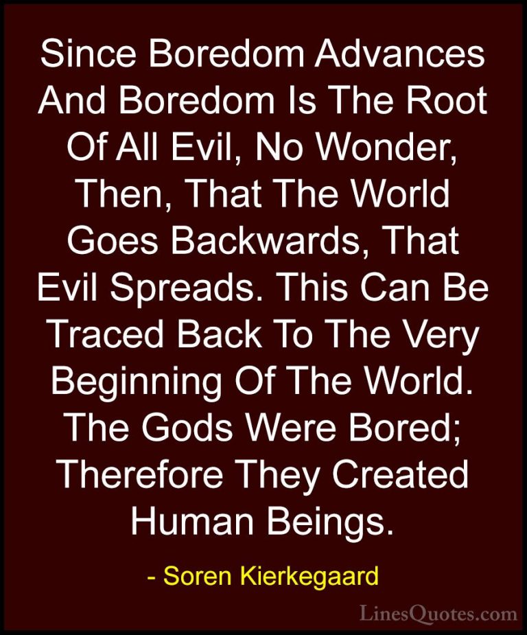 Soren Kierkegaard Quotes (28) - Since Boredom Advances And Boredo... - QuotesSince Boredom Advances And Boredom Is The Root Of All Evil, No Wonder, Then, That The World Goes Backwards, That Evil Spreads. This Can Be Traced Back To The Very Beginning Of The World. The Gods Were Bored; Therefore They Created Human Beings.
