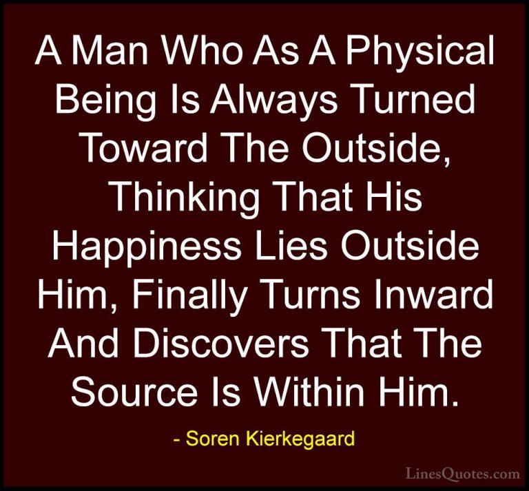 Soren Kierkegaard Quotes (29) - A Man Who As A Physical Being Is ... - QuotesA Man Who As A Physical Being Is Always Turned Toward The Outside, Thinking That His Happiness Lies Outside Him, Finally Turns Inward And Discovers That The Source Is Within Him.