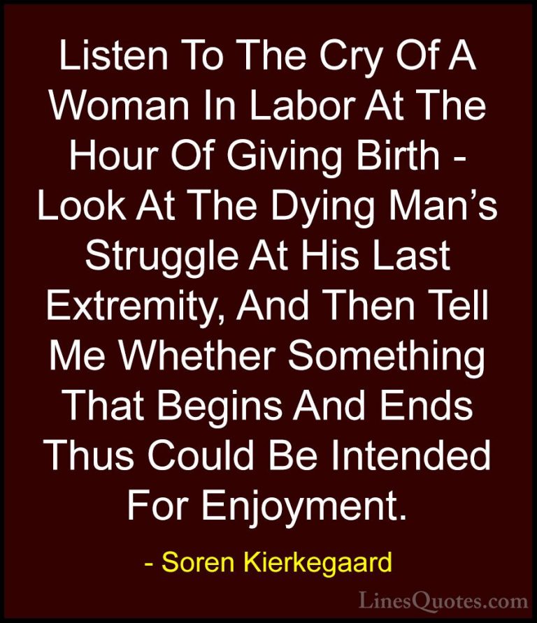 Soren Kierkegaard Quotes (33) - Listen To The Cry Of A Woman In L... - QuotesListen To The Cry Of A Woman In Labor At The Hour Of Giving Birth - Look At The Dying Man's Struggle At His Last Extremity, And Then Tell Me Whether Something That Begins And Ends Thus Could Be Intended For Enjoyment.