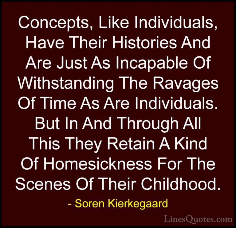 Soren Kierkegaard Quotes (36) - Concepts, Like Individuals, Have ... - QuotesConcepts, Like Individuals, Have Their Histories And Are Just As Incapable Of Withstanding The Ravages Of Time As Are Individuals. But In And Through All This They Retain A Kind Of Homesickness For The Scenes Of Their Childhood.